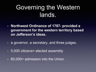 Governing the Western
lands.
• Northwest Ordinance of 1787- provided a
government for the western territory based
on Jefferson’s ideas.
• a governor, a secretary, and three judges.
• 5,000 citizens= elected assembly
• 60,000= admission into the Union.
 
