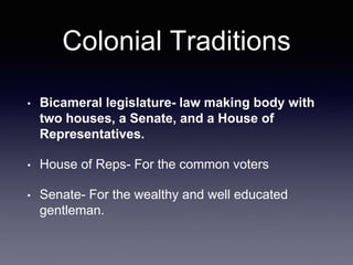 Colonial Traditions
• Bicameral legislature- law making body with
two houses, a Senate, and a House of
Representatives.
• House of Reps- For the common voters
• Senate- For the wealthy and well educated
gentleman.
 