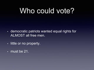 Who could vote?
• democratic patriots wanted equal rights for
ALMOST all free men.
• little or no property.
• must be 21.
 