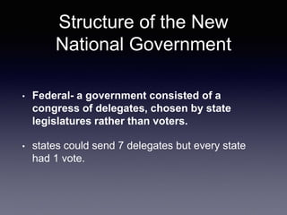 Structure of the New
National Government
• Federal- a government consisted of a
congress of delegates, chosen by state
legislatures rather than voters.
• states could send 7 delegates but every state
had 1 vote.
 