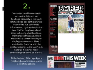 2.I’ve started to add more text in such as the date and sub headings  especially in the black left hand side box as this is where I wanted to put  condensed information .  I got my inspiration from NME as they have a band index indicating what bands are mentioned in this issue. I liked this and its a clutter-free way to display your contents.  Next, I added artist features, with the smaller headings in the font ‘trash hand’ as it reminds me of something that would be in NME.At the bottom of the page I put a feedback box which is present in a lot of magazines.