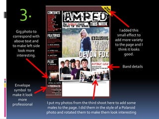 3.I added this small effect to add more variety to the page and I think it looks good.Gig photo to correspond with above text and to make left side look more interesting.Band detailsEnvelope symbol  to make it look more professionalI put my photos from the third shoot here to add some males to the page. I did them in the style of a Polaroid photo and rotated them to make them look interesting