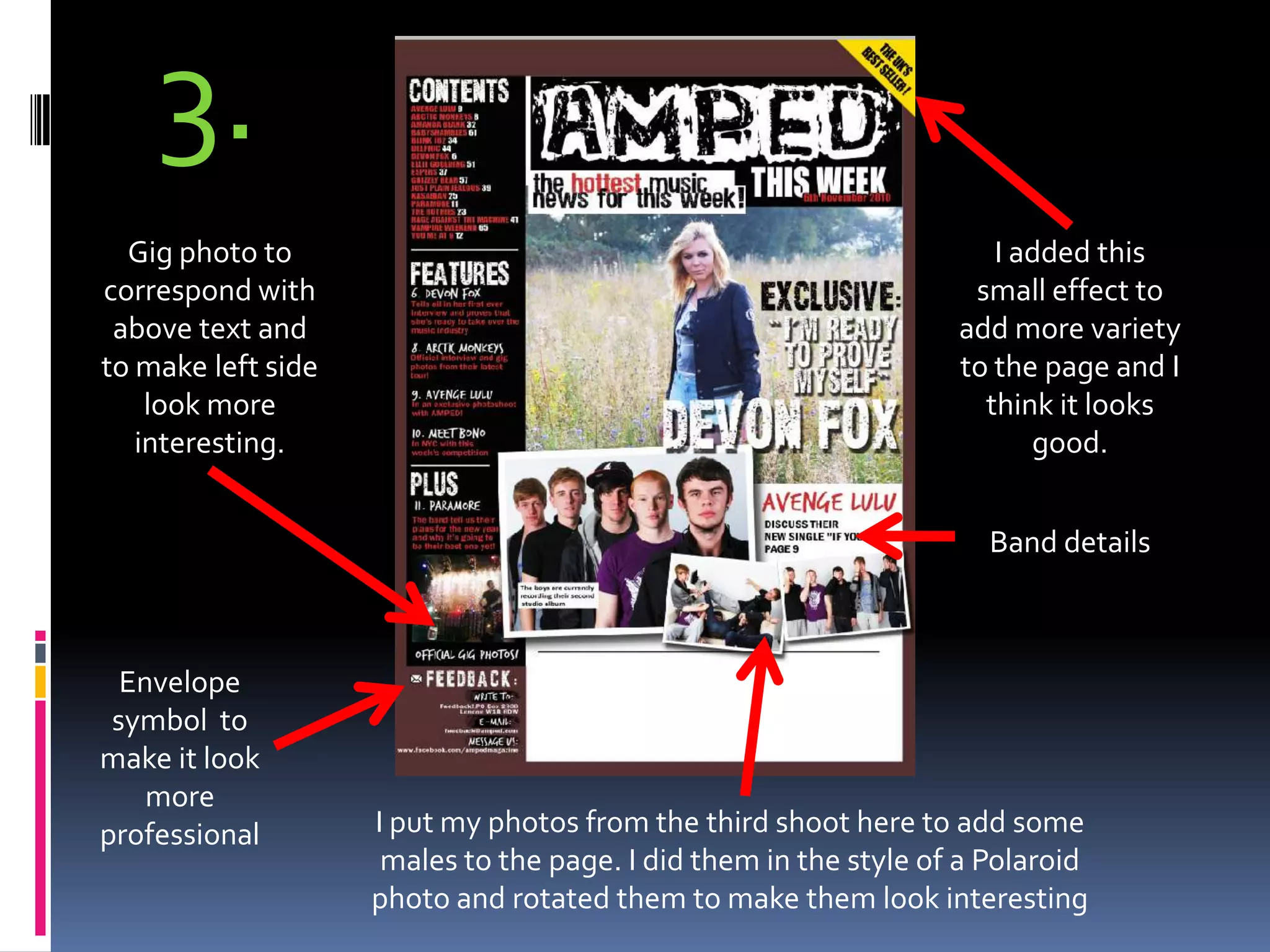 3.Gig photo to correspond with above text and to make left side look more interesting.I added this small effect to add more variety to the page and I think it looks good.Band detailsEnvelope symbol  to make it look more professionalI put my photos from the third shoot here to add some males to the page. I did them in the style of a Polaroid photo and rotated them to make them look interesting