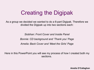Creating the Digipak
 As a group we decided we wanted to do a 6-part Digipak. Therefore we
             divided the Digipak up into two sections each:


                Siobhan: Front Cover and Inside Panel
             Bonnie: CD background and ‘Thank you’ Page
             Amelia: Back Cover and ‘Meet the Girls’ Page


Here in this PowerPoint you will see my process of how I created both my
                                 sections.



                                                        Amelia O’Callaghan
 