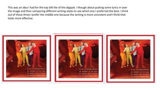 This was an idea I had for the top left tile of the digipak. I though about putting some lyrics in over
the image and then comparing different writing styles to see which one I preferred the best. I think
out of these three I prefer the middle one because the writing is more consistent and I think that
looks more effective.
 