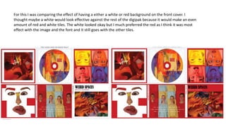 For this I was comparing the effect of having a either a white or red background on the front cover. I
thought maybe a white would look effective against the rest of the digipak because it would make an even
amount of red and white tiles. The white looked okay but I much preferred the red as I think it was most
effect with the image and the font and it still goes with the other tiles.
 