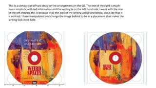 This is a comparison of two ideas for the arrangement on the CD. The one of the right is much
more simplistic with led information and the writing is on the left hand side. I went with the one
of the left instead, this is because I like the look of the writing above and below, also I like that it
is centred. I have manipulated and change the image behind to be in a placement that makes the
writing look most bold.
 