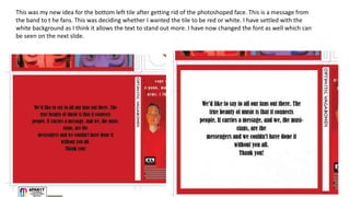 This was my new idea for the bottom left tile after getting rid of the photoshoped face. This is a message from
the band to t he fans. This was deciding whether I wanted the tile to be red or white. I have settled with the
white background as I think it allows the text to stand out more. I have now changed the font as well which can
be seen on the next slide.
 