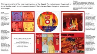 This is a screenshot of the most recent version of the digipak. The main changes I have made is
in the font (as now it is much more consistent). There has also been changes in arrangement
and images.
Bottom left
No longer have the
face, now have band
message. I chose the
white background
and changed the
font to Lithos pro
Top left
I have swapped the
two outer tiles
because I though it
looked more
effective. I have also
manipulated the
colouring of the
images to make them
fit more with the rest
of the digipak colour
scheme.
Top right
For this one I have
manipulated the image so
that the band members
are closer and a bigger
focus within the image. I
have also decided not to
add any other
information (i.e. song
lyrics) on this tile as I
think that the image is
most effective on it’s own
and I don’t want to over
complicate the digipak.
Bottom right
The front on the digipak
has stayed basically the
same throughout as I
was very happy with
how this looked from
the start and tried to
make all the other tiles
fit with this one. I
decided to keep it red
and not change it to
white because I think it
was most effective with
the font and image
choice.
Top centre
For the CD, I have manipulated the image more so
that the colours correspond better with the colours
of the band members (blue, red, yellow and orange).
I have also chosen to have the more centred
information featuring on it, matching the font to
what is featured on the front cover keeping the
consistency
Bottom centre
For this I have mostly
just changed the font,
as before I had
completely different
font, and now it is
more consistent with
the other fonts on
the digipak.
 