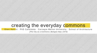 creating the everyday commons
Eleni Katr ini ∙ PhD C andidate ∙ C ar negie Mellon U niver s ity ∙ Sc hool of Ar c hitec ture
[The City as a Commons | Bologna Italy | 2015]
 