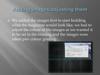  We added the images first to start building
what the magazine would look like, we had to
adjust the colour of the images as we wanted it
to be set in the evening and the images were
taken pre- colour grading.
 