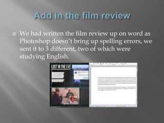  We had written the film review up on word as
Photoshop doesn’t bring up spelling errors, we
sent it to 3 different, two of which were
studying English.
 