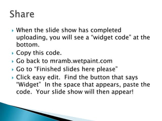 When the slide show has completed uploading, you will see a “widget code” at the bottom.Copy this code.Go back to mramb.wetpaint.comGo to “Finished slides here please”Click easy edit.  Find the button that says “Widget”  In the space that appears, paste the code.  Your slide show will then appear!Share