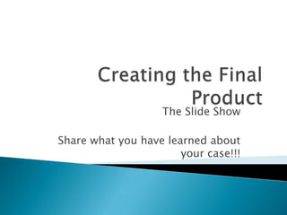 Creating the Final Product The Slide Show Share what you have learned about your case!!! 