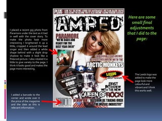 Here are some small final adjustments that I did to the page:I placed a recent gig photo from Paramore under the text as it tied  in well with the cover story. To make the photo look more interesting I brightened it up a little, cropped it around the lead singer and then added a white shape behind with a slight drop shadow to make it look like a Polaroid picture. I also rotated it a little to give variety to the page. I think it looks good and makes the page more interesting.The Leeds logo was added to make the page look more colourful and vibrant and I think this works well. I added a barcode to the corner and wrote over it the price of the magazine and the date as this is relevant information.