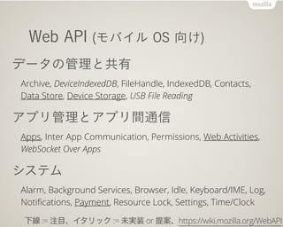 Web API (Х OS )
ǩ`ιȹ
Archive, DeviceIndexedDB, FileHandle, IndexedDB, Contacts,
Data Store, Device Storage, USB File Reading
ץȥץgͨ
Apps, Inter App Communication, Permissions, Web Activities,
WebSocket Over Apps
ƥ
Alarm, Background Services, Browser, Idle, Keyboard/IME, Log,
Noti?cations, Payment, Resource Lock, Settings, Time/Clock
¾ := עĿå := δgװ or ᰸https://wiki.mozilla.org/WebAPI
 