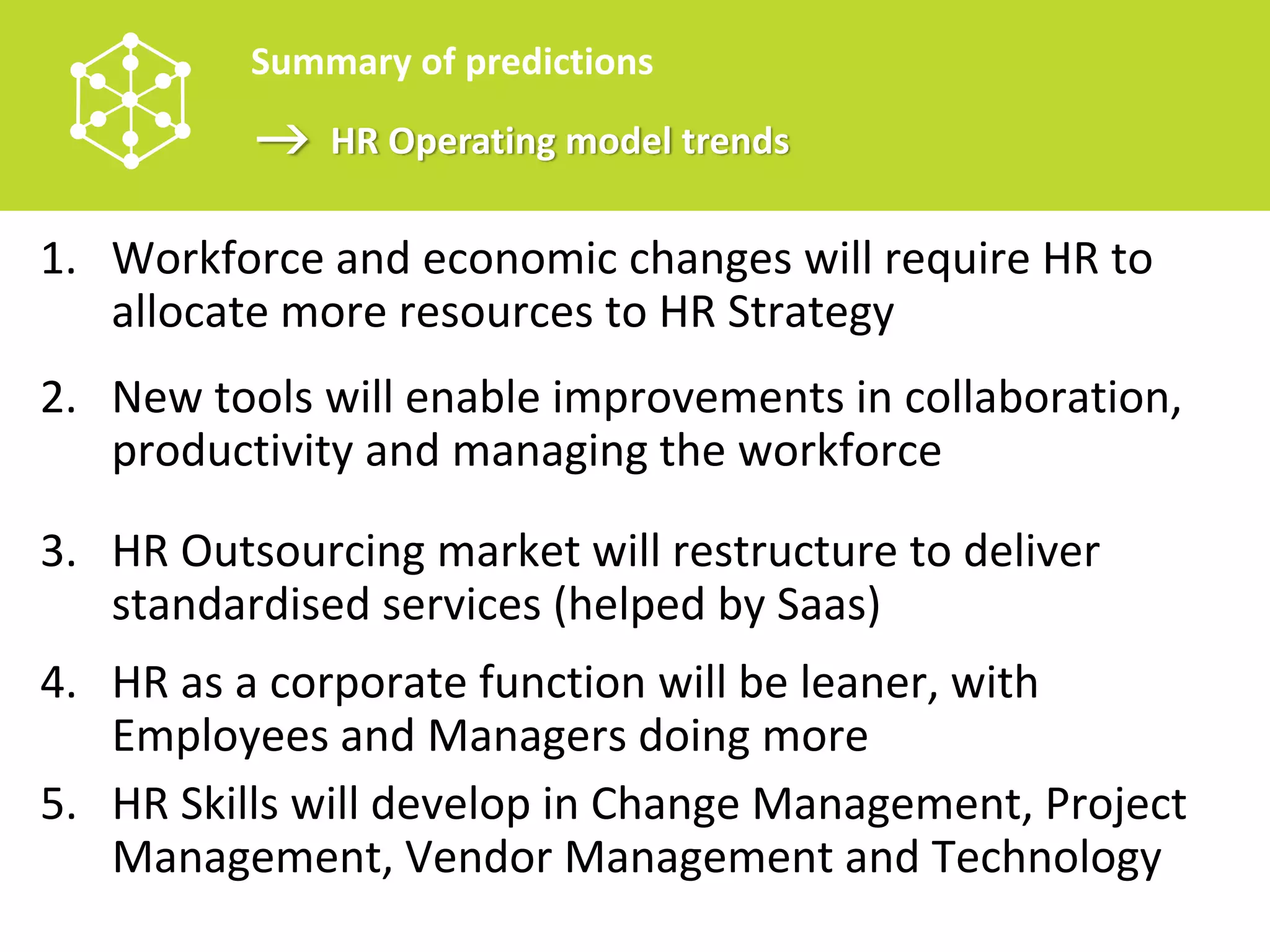Summary of predictions
              HR Operating model trends

1. Workforce and economic changes will require HR to 
   allocate more resources to HR Strategy
2. New tools will enable improvements in collaboration, 
   productivity and managing the workforce

3. HR Outsourcing market will restructure to deliver 
   standardised services (helped by Saas)
4. HR as a corporate function will be leaner, with 
   Employees and Managers doing more
5. HR Skills will develop in Change Management, Project 
   Management, Vendor Management and Technology
 