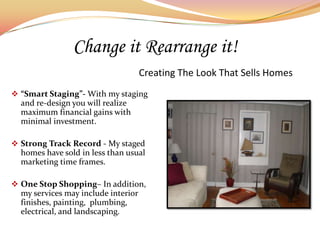 Change it Rearrange it!
                                     Creating The Look That Sells Homes
 “Smart Staging”- With my staging
  and re-design you will realize
  maximum financial gains with
  minimal investment.

 Strong Track Record - My staged
  homes have sold in less than usual
  marketing time frames.

 One Stop Shopping– In addition,
  my services may include interior
  finishes, painting, plumbing,
  electrical, and landscaping.
 