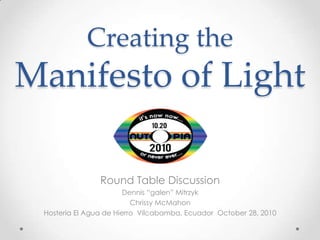 Creating the
Manifesto of Light

                Round Table Discussion
                        Dennis “galen” Mitrzyk
                          Chrissy McMahon
 Hosteria El Agua de Hierro Vilcabamba, Ecuador October 28, 2010
 