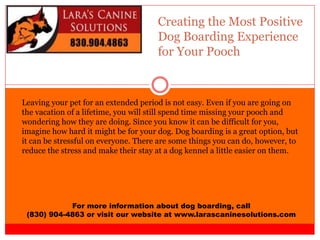 Creating the Most Positive
Dog Boarding Experience
for Your Pooch
For more information about dog boarding, call
(830) 904-4863 or visit our website at www.larascaninesolutions.com
Leaving your pet for an extended period is not easy. Even if you are going on
the vacation of a lifetime, you will still spend time missing your pooch and
wondering how they are doing. Since you know it can be difficult for you,
imagine how hard it might be for your dog. Dog boarding is a great option, but
it can be stressful on everyone. There are some things you can do, however, to
reduce the stress and make their stay at a dog kennel a little easier on them.
 