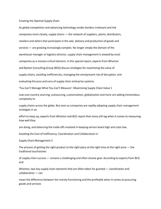 Creating the Optimal Supply Chain

As global competition and advancing technology render borders irrelevant and link

companies more closely, supply chains — the network of suppliers, plants, distributors,

retailers and others that participate in the sale, delivery and production of goods and

services — are growing increasingly complex. No longer simply the domain of the

warehouse manager or logistics director, supply chain management is viewed by most

companies as a mission-critical element. In this special report, experts from Wharton

and Boston Consulting Group (BCG) discuss strategies for maximizing the value of

supply chains, avoiding inefficiencies, managing the omnipresent risk of disruption, and

evaluating the pros and cons of supply chain enterprise systems.

‘You Can’t Manage What You Can’t Measure’: Maximizing Supply Chain Value 1

Low-cost country sourcing, outsourcing, customization, globalization and more are adding tremendous
complexity to

supply chains across the globe. But even as companies are rapidly adopting supply chain management
strategies in an

effort to keep up, experts from Wharton and BCG report that many still lag when it comes to measuring
how well they

are doing, and balancing the trade-offs involved in keeping service levels high and costs low.

Avoiding the Cost of Inefficiency: Coordination and Collaboration in

Supply Chain Management 5

The process of getting the right product to the right place at the right time at the right price — the
traditional touchstones

of supply chain success — remains a challenging and often elusive goal. According to experts from BCG
and

Wharton, two key supply chain elements that are often taken for granted — coordination and
collaboration — can

mean the difference between the merely functioning and the profitable when it comes to procuring
goods and services
 