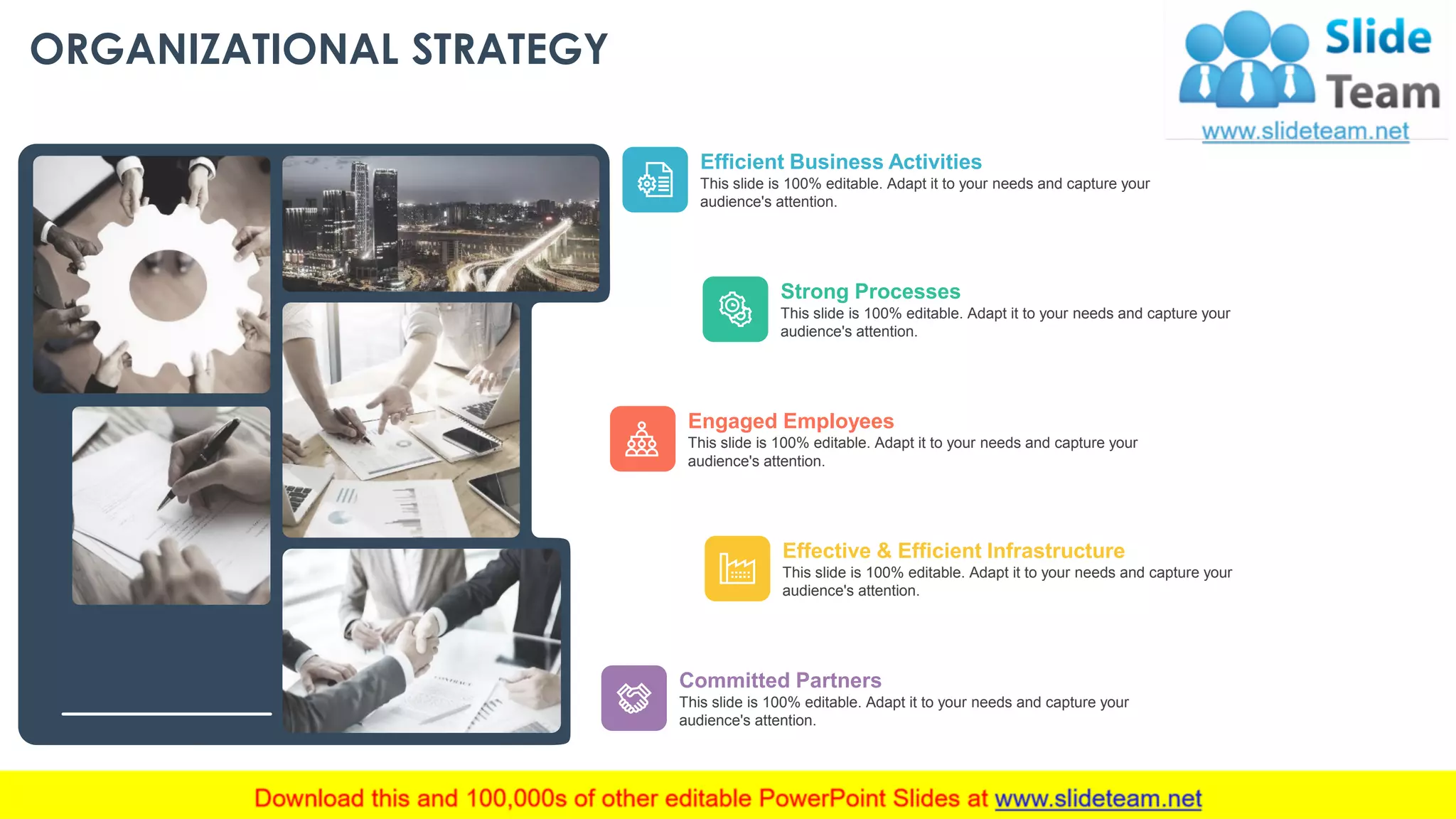 ORGANIZATIONAL STRATEGY
Committed Partners
This slide is 100% editable. Adapt it to your needs and capture your
audience's attention.
Effective & Efficient Infrastructure
This slide is 100% editable. Adapt it to your needs and capture your
audience's attention.
Engaged Employees
This slide is 100% editable. Adapt it to your needs and capture your
audience's attention.
Strong Processes
This slide is 100% editable. Adapt it to your needs and capture your
audience's attention.
Efficient Business Activities
This slide is 100% editable. Adapt it to your needs and capture your
audience's attention.
This slide is 100% editable. Adapt it to your needs and capture your audience's attention. 10
 