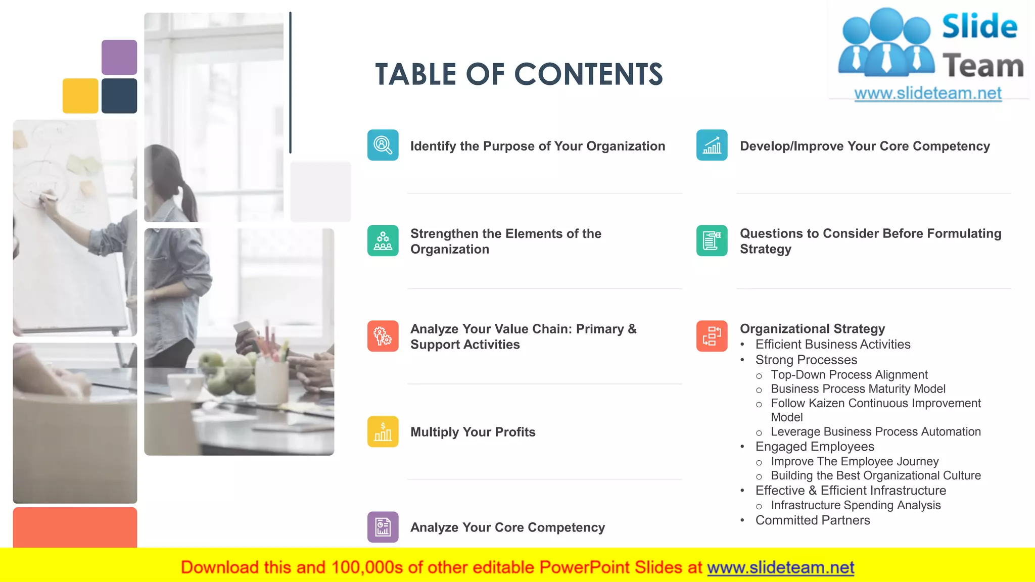 TABLE OF CONTENTS
Develop/Improve Your Core Competency
Questions to Consider Before Formulating
Strategy
Organizational Strategy
• Efficient Business Activities
• Strong Processes
o Top-Down Process Alignment
o Business Process Maturity Model
o Follow Kaizen Continuous Improvement
Model
o Leverage Business Process Automation
• Engaged Employees
o Improve The Employee Journey
o Building the Best Organizational Culture
• Effective & Efficient Infrastructure
o Infrastructure Spending Analysis
• Committed Partners
Identify the Purpose of Your Organization
Strengthen the Elements of the
Organization
Analyze Your Value Chain: Primary &
Support Activities
Multiply Your Profits
Analyze Your Core Competency
2
 