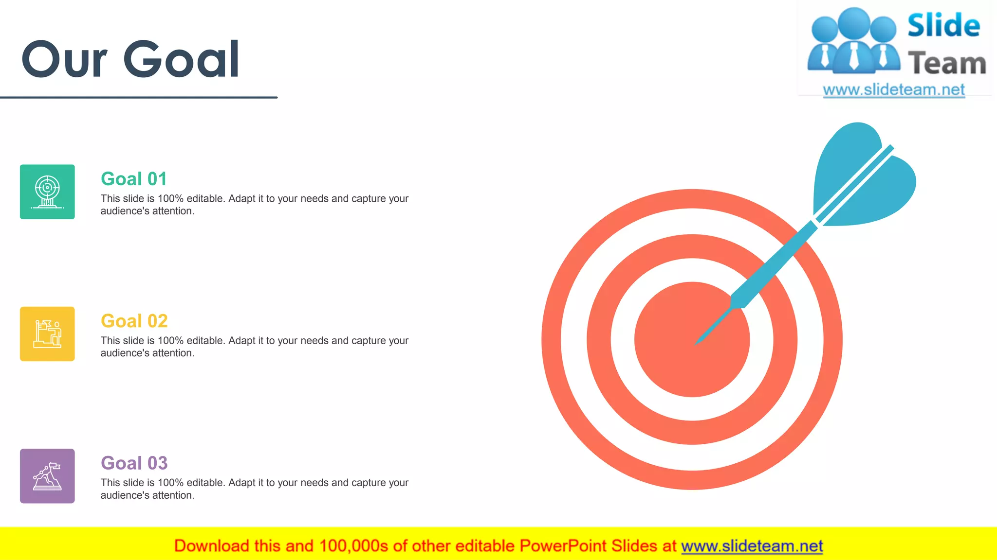 Our Goal
This slide is 100% editable. Adapt it to your needs and capture your
audience's attention.
Goal 01
This slide is 100% editable. Adapt it to your needs and capture your
audience's attention.
Goal 02
This slide is 100% editable. Adapt it to your needs and capture your
audience's attention.
Goal 03
27
 