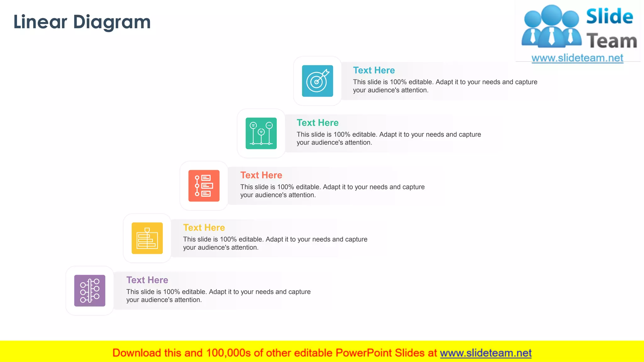 Linear Diagram
33
This slide is 100% editable. Adapt it to your needs and capture
your audience's attention.
Text Here
This slide is 100% editable. Adapt it to your needs and capture
your audience's attention.
Text Here
This slide is 100% editable. Adapt it to your needs and capture
your audience's attention.
Text Here
This slide is 100% editable. Adapt it to your needs and capture
your audience's attention.
Text Here
This slide is 100% editable. Adapt it to your needs and capture
your audience's attention.
Text Here
 
