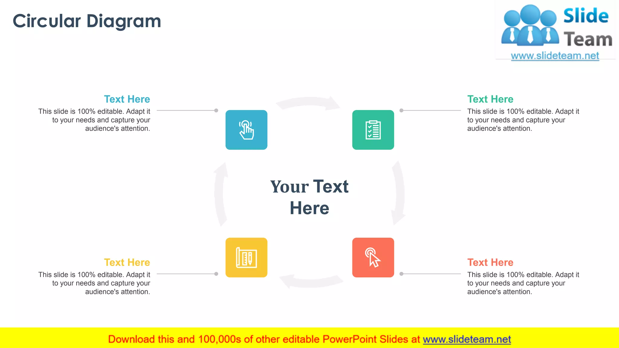 Circular Diagram
This slide is 100% editable. Adapt it
to your needs and capture your
audience's attention.
Text Here
This slide is 100% editable. Adapt it
to your needs and capture your
audience's attention.
Text Here
This slide is 100% editable. Adapt it
to your needs and capture your
audience's attention.
Text Here
This slide is 100% editable. Adapt it
to your needs and capture your
audience's attention.
Text Here
Your Text
Here
34
 
