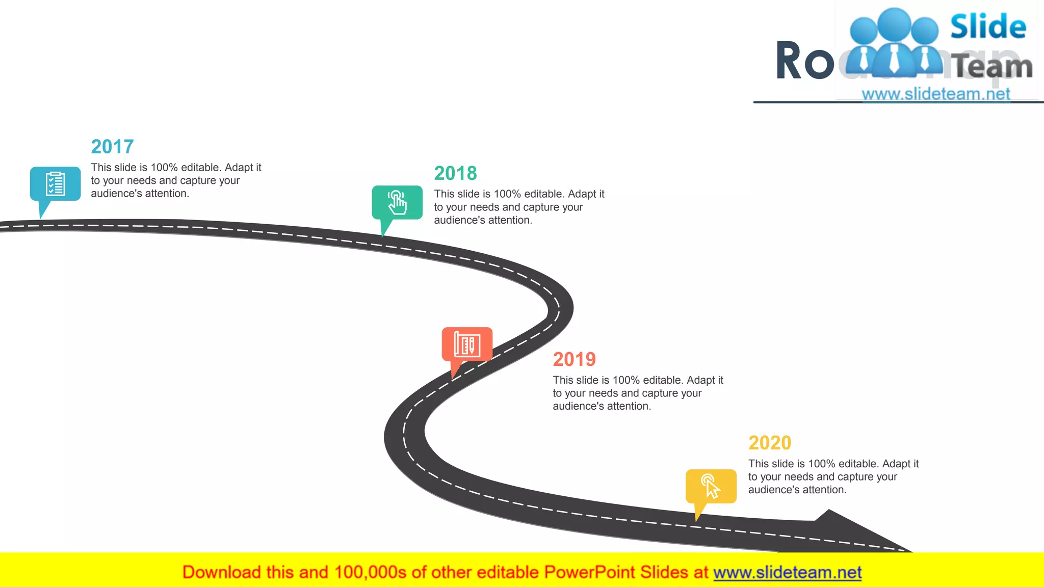 Roadmap
This slide is 100% editable. Adapt it
to your needs and capture your
audience's attention.
2017
This slide is 100% editable. Adapt it
to your needs and capture your
audience's attention.
2018
This slide is 100% editable. Adapt it
to your needs and capture your
audience's attention.
2019
This slide is 100% editable. Adapt it
to your needs and capture your
audience's attention.
2020
35
 