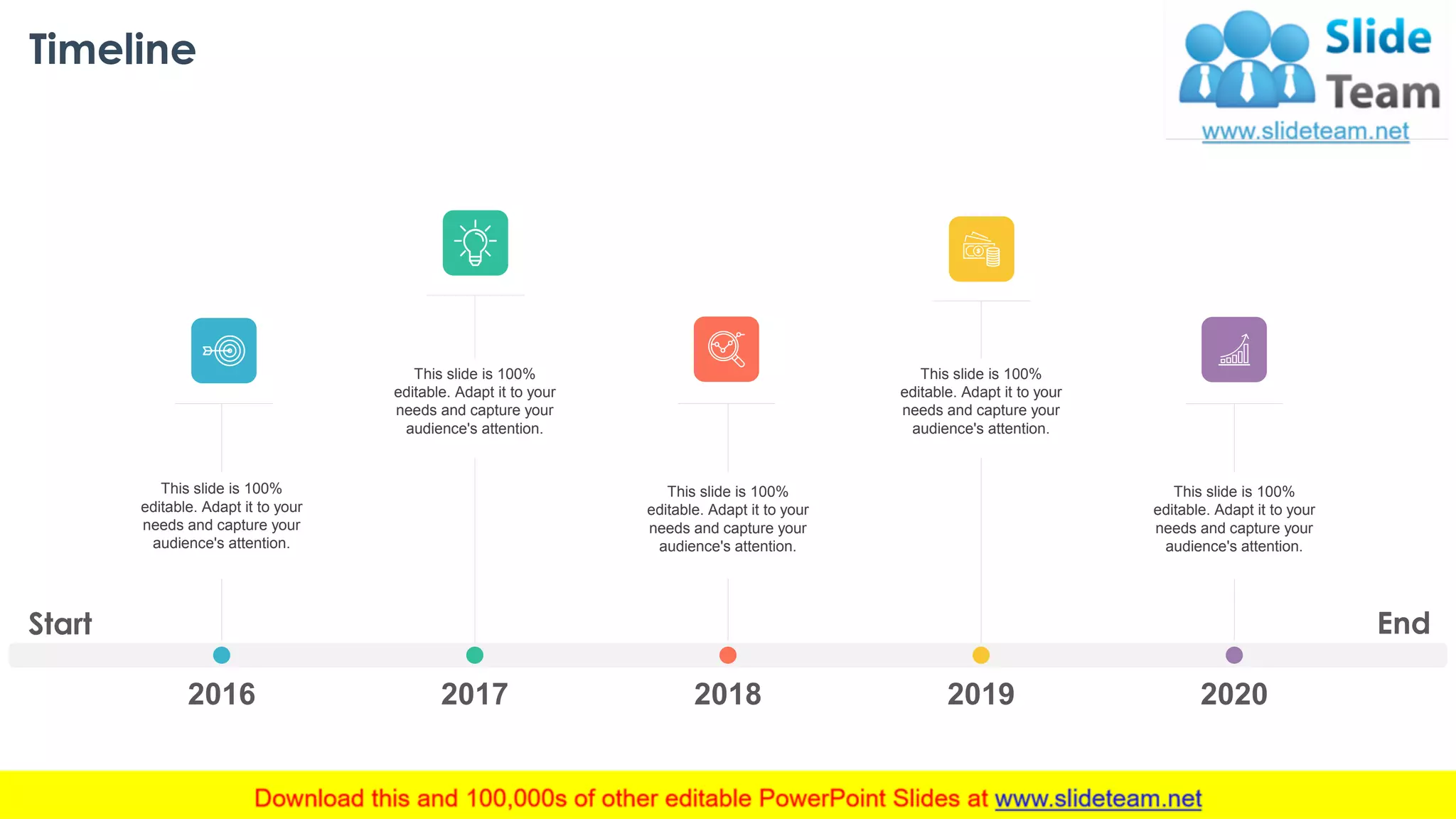 Timeline
This slide is 100%
editable. Adapt it to your
needs and capture your
audience's attention.
This slide is 100%
editable. Adapt it to your
needs and capture your
audience's attention.
This slide is 100%
editable. Adapt it to your
needs and capture your
audience's attention.
2016 2017 2018 2019 2020
This slide is 100%
editable. Adapt it to your
needs and capture your
audience's attention.
This slide is 100%
editable. Adapt it to your
needs and capture your
audience's attention.
Start End
36
 