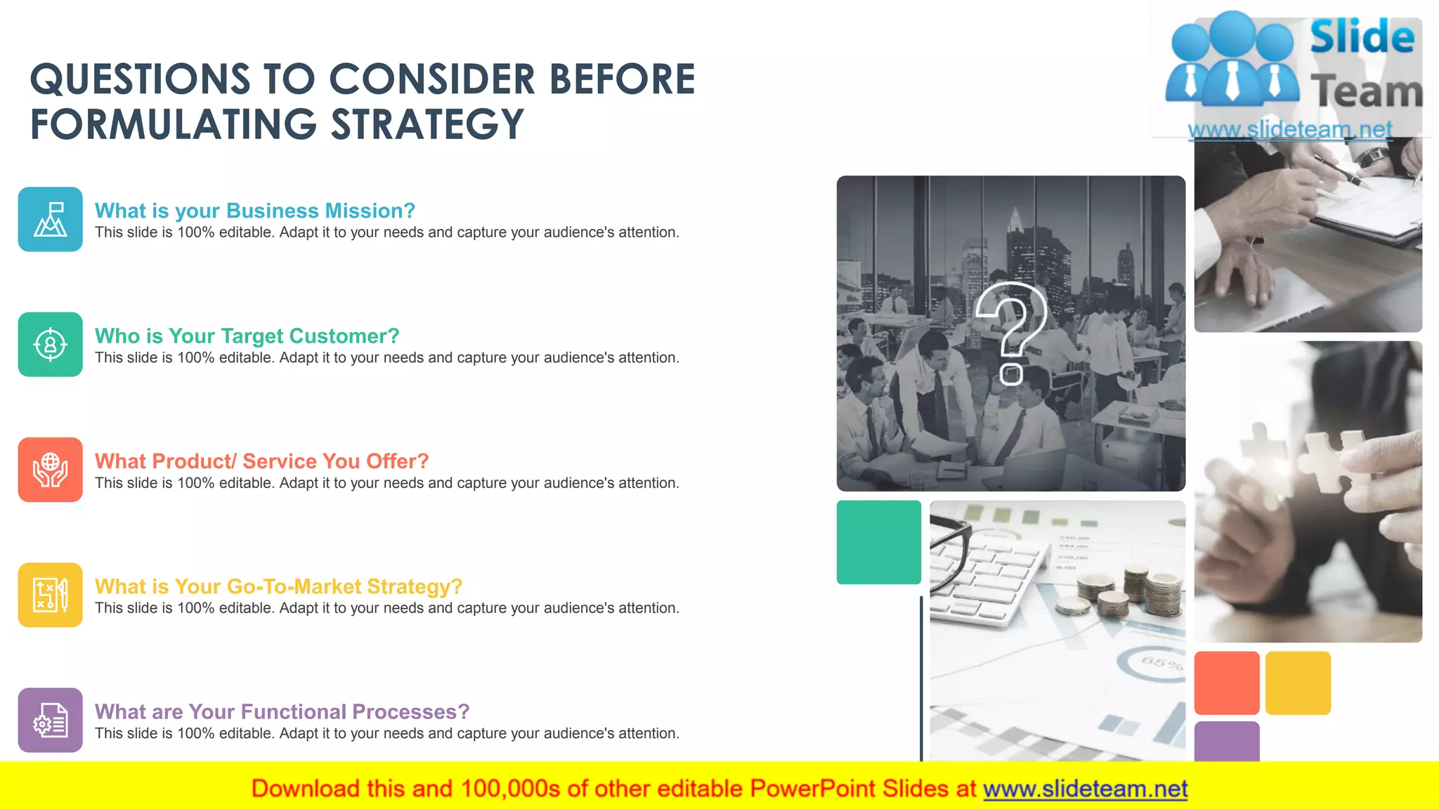 QUESTIONS TO CONSIDER BEFORE
FORMULATING STRATEGY
What is your Business Mission?
This slide is 100% editable. Adapt it to your needs and capture your audience's attention.
Who is Your Target Customer?
This slide is 100% editable. Adapt it to your needs and capture your audience's attention.
What Product/ Service You Offer?
This slide is 100% editable. Adapt it to your needs and capture your audience's attention.
What is Your Go-To-Market Strategy?
This slide is 100% editable. Adapt it to your needs and capture your audience's attention.
What are Your Functional Processes?
This slide is 100% editable. Adapt it to your needs and capture your audience's attention.
This slide is 100% editable. Adapt it to your needs and capture your audience's attention. 9
 
