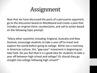 Assignment
Now that we have discussed the parts of a persuasive argument,
go to the discussion board on Blackboard and create a post that
includes an original claim, counterclaim, and call to action based
on the following topic prompt:

“Many other countries including: England, Australia and New
Zealand, encourage students to take a year off to travel and
explore the world before going to college. While not a mainstay
in American culture, this "gap-year" movement is beginning to
take hold. Do you feel that it is a good idea for students to take a
year off between high school and college? Or should they go
straight into college following high school?”
 