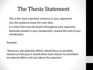 The Thesis Statement
•   This is the most important sentence in your argument!
•   Lets the audience know the main idea.
•   Is a claim that must be proven throughout your argument.
•   Generally located in your introduction, toward the end of your
    introduction.

Example:

“America's anti-pollution efforts should focus on privately
owned cars because it would allow most citizens to contribute
to national efforts and care about the outcome.”
 