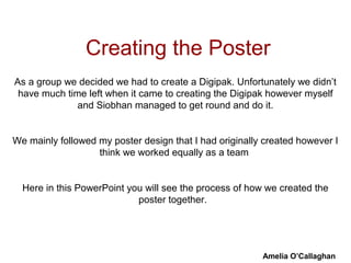Creating the Poster
As a group we decided we had to create a Digipak. Unfortunately we didn’t
 have much time left when it came to creating the Digipak however myself
              and Siobhan managed to get round and do it.


We mainly followed my poster design that I had originally created however I
                   think we worked equally as a team


  Here in this PowerPoint you will see the process of how we created the
                            poster together.




                                                         Amelia O’Callaghan
 
