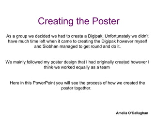 Creating the Poster
Amelia O’Callaghan
As a group we decided we had to create a Digipak. Unfortunately we didn’t
have much time left when it came to creating the Digipak however myself
and Siobhan managed to get round and do it.
We mainly followed my poster design that I had originally created however I
think we worked equally as a team
Here in this PowerPoint you will see the process of how we created the
poster together.
 