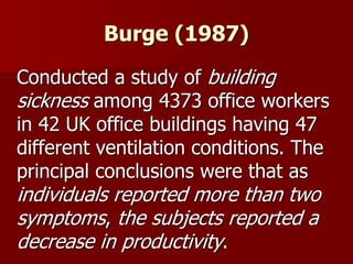 Burge (1987)
Conducted a study of building
sickness among 4373 office workers
in 42 UK office buildings having 47
different ventilation conditions. The
principal conclusions were that as
individuals reported more than two
symptoms, the subjects reported a
decrease in productivity.
 