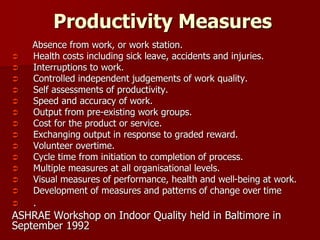 Productivity Measures
Absence from work, or work station.
 Health costs including sick leave, accidents and injuries.
 Interruptions to work.
 Controlled independent judgements of work quality.
 Self assessments of productivity.
 Speed and accuracy of work.
 Output from pre-existing work groups.
 Cost for the product or service.
 Exchanging output in response to graded reward.
 Volunteer overtime.
 Cycle time from initiation to completion of process.
 Multiple measures at all organisational levels.
 Visual measures of performance, health and well-being at work.
 Development of measures and patterns of change over time
 .
ASHRAE Workshop on Indoor Quality held in Baltimore in
September 1992
 