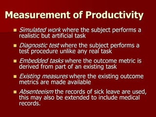 Measurement of Productivity
 Simulated work where the subject performs a
realistic but artificial task
 Diagnostic test where the subject performs a
test procedure unlike any real task
 Embedded tasks where the outcome metric is
derived from part of an existing task
 Existing measures where the existing outcome
metrics are made available
 Absenteeism the records of sick leave are used,
this may also be extended to include medical
records.
 