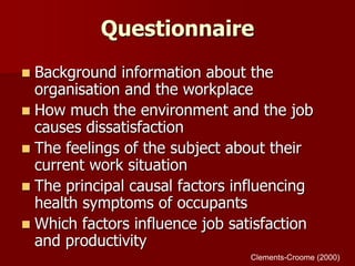 Questionnaire
 Background information about the
organisation and the workplace
 How much the environment and the job
causes dissatisfaction
 The feelings of the subject about their
current work situation
 The principal causal factors influencing
health symptoms of occupants
 Which factors influence job satisfaction
and productivity
Clements-Croome (2000)
 