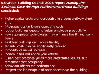.
US Green Building Council 2003 report Making the
Business Case for High Performance Green Buildings
concluded:
• higher capital costs are recoverable in a comparatively short
time
• integrated design lowers operating costs
• better buildings equate to better employee productivity
• new appropriate technologies may enhance health and well-
being
• healthier buildings can reduce liability
• tenants’ costs can be significantly reduced
• property value will increase
• communities will notice your efforts
• using best practices yields more predictable results, but
remember that occupancy
• behaviour affects the performance
• respect the landscape and open space near the building.
 