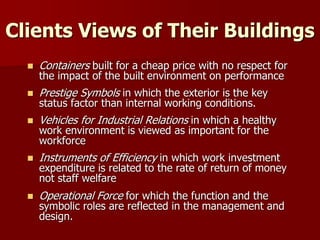 Clients Views of Their Buildings
 Containers built for a cheap price with no respect for
the impact of the built environment on performance
 Prestige Symbols in which the exterior is the key
status factor than internal working conditions.
 Vehicles for Industrial Relations in which a healthy
work environment is viewed as important for the
workforce
 Instruments of Efficiency in which work investment
expenditure is related to the rate of return of money
not staff welfare
 Operational Force for which the function and the
symbolic roles are reflected in the management and
design.
 