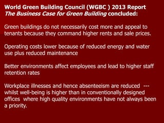 World Green Building Council (WGBC ) 2013 Report
The Business Case for Green Building concluded:
Green buildings do not necessarily cost more and appeal to
tenants because they command higher rents and sale prices.
Operating costs lower because of reduced energy and water
use plus reduced maintenance
Better environments affect employees and lead to higher staff
retention rates
Workplace illnesses and hence absenteeism are reduced ---
whilst well-being is higher than in conventionally designed
offices where high quality environments have not always been
a priority.
 