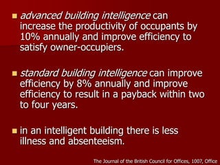  advanced building intelligence can
increase the productivity of occupants by
10% annually and improve efficiency to
satisfy owner-occupiers.
 standard building intelligence can improve
efficiency by 8% annually and improve
efficiency to result in a payback within two
to four years.
 in an intelligent building there is less
illness and absenteeism.
The Journal of the British Council for Offices, 1007, Office
 