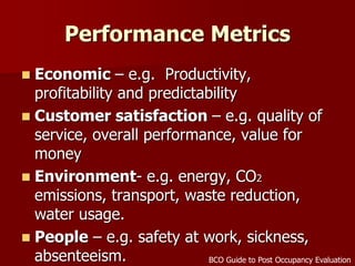 Performance Metrics
 Economic – e.g. Productivity,
profitability and predictability
 Customer satisfaction – e.g. quality of
service, overall performance, value for
money
 Environment- e.g. energy, CO2
emissions, transport, waste reduction,
water usage.
 People – e.g. safety at work, sickness,
absenteeism. BCO Guide to Post Occupancy Evaluation
 