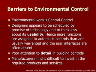 Barriers to Environmental Control
 Environmental versus Central Control
 Designers appears to be scheduled by
promise of technology and to think less
about its usability. Hence more functions
are assigned to automatic controls than are
usually warranted and the user interfaces are
often absent.
 Poor attention to detail in building controls
 Manufacturers find it difficult to invest in the
required products and services
Bordass, 1998, Factors for Success or how to compensate for things you take away
 