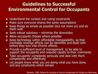 Guidelines to Successful
Environmental Control for Occupants
 Understand the context and ruling constraints
 Make sure everyone shares the same assumptions
 Keep things as simple as possible (but not more so) and do
them well.
 Seek robust solutions – minimise the downsides
 Allow occupants choose where possible
 Keep technology within affordable manageability, so that
inevitable revenge effects can be identifies and dealt with
before they turn into chronic effects.
 Provide a sufficient level of management to be able to
support the occupants and respond rapidly to their comments
 Take occupants’ complaints seriously and deal with them
competently and effectively
 Let people know what you are doing what you have done,
and any constraints which remain
Bordass, 1998, Factors for Success or how to compensate for things you take away
 