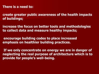 There is a need to:
create greater public awareness of the health impacts
of buildings;
increase the focus on better tools and methodologies
to collect data and measure healthy impacts;
encourage building codes to place increased
emphasis on healthier building practices.
If we only concentrate on energy we are in danger of
neglecting the real purpose of architecture which is to
provide for people’s well-being.
 