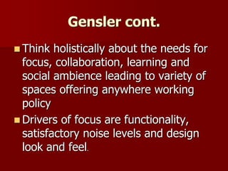Gensler cont.
 Think holistically about the needs for
focus, collaboration, learning and
social ambience leading to variety of
spaces offering anywhere working
policy
 Drivers of focus are functionality,
satisfactory noise levels and design
look and feel.
 